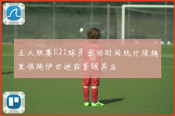 五大联赛U21球员出场时间统计埃梅里领跑伊尔迪兹紧随其后