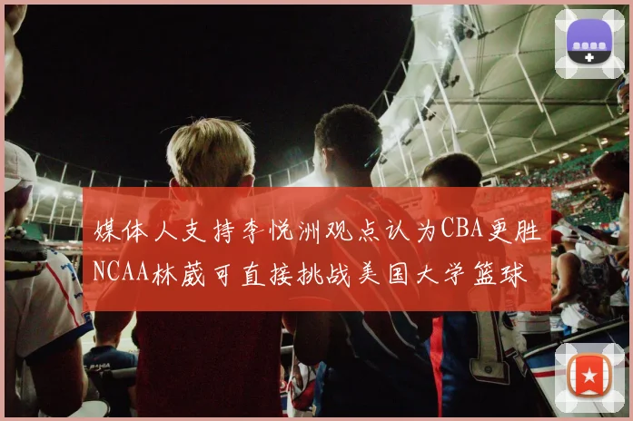 媒体人支持李悦洲观点认为CBA更胜NCAA林葳可直接挑战美国大学篮球