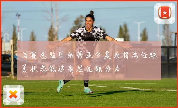 马赛总监贝纳蒂亚今夏或将离任球员状态低迷高层无能为力