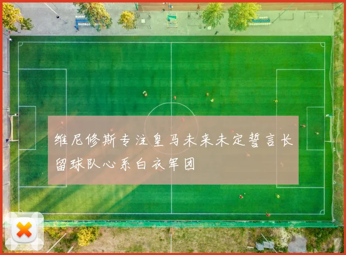 维尼修斯专注皇马未来未定誓言长留球队心系白衣军团