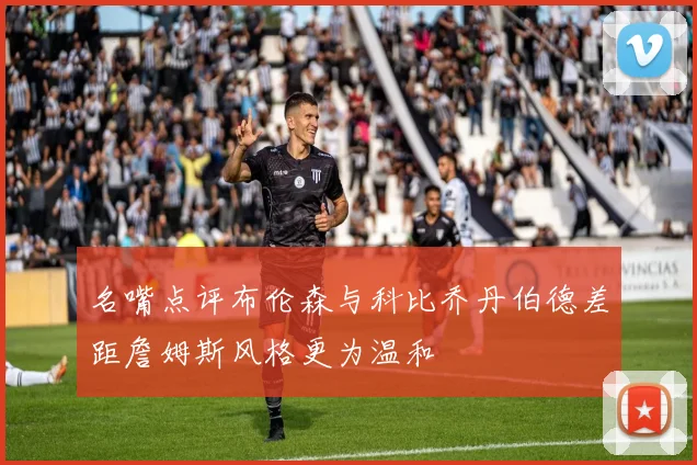 名嘴点评布伦森与科比乔丹伯德差距詹姆斯风格更为温和