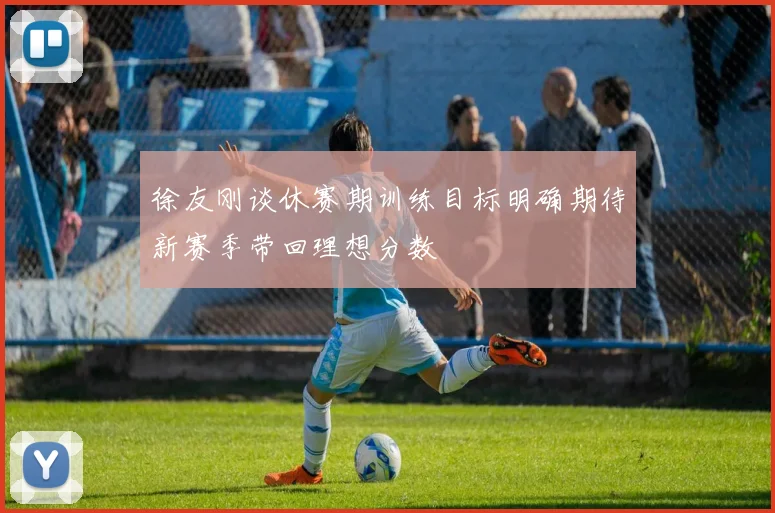 徐友刚谈休赛期训练目标明确期待新赛季带回理想分数