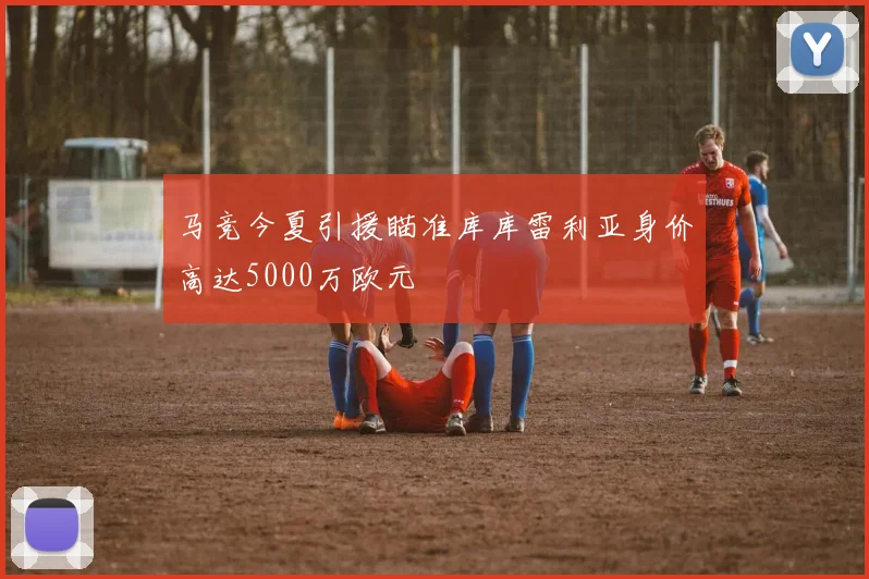 马竞今夏引援瞄准库库雷利亚身价高达5000万欧元