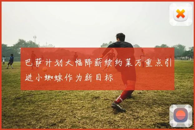 巴萨计划大幅降薪续约莱万重点引进小蜘蛛作为新目标