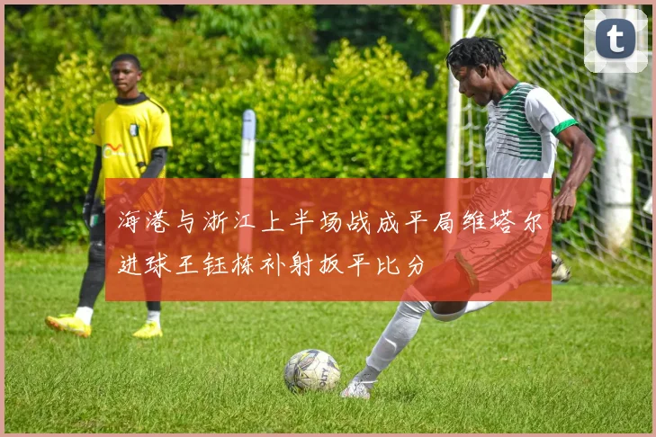 海港与浙江上半场战成平局维塔尔进球王钰栋补射扳平比分