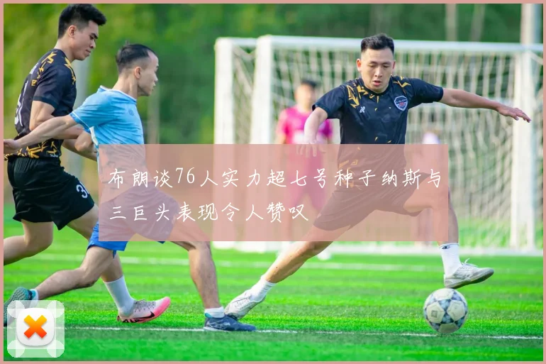 布朗谈76人实力超七号种子纳斯与三巨头表现令人赞叹