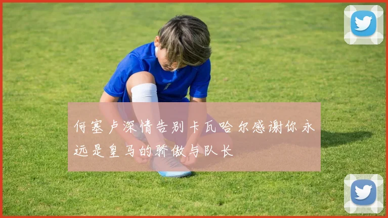 何塞卢深情告别卡瓦哈尔感谢你永远是皇马的骄傲与队长