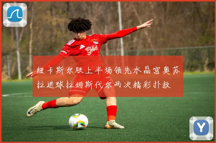 纽卡斯尔联上半场领先水晶宫奥苏拉进球拉姆斯代尔两次精彩扑救