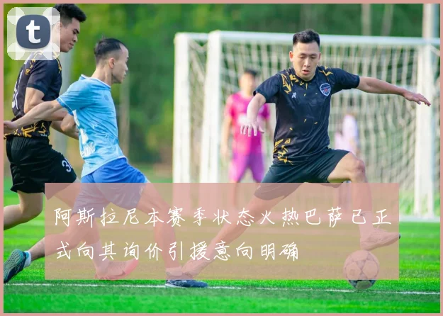 阿斯拉尼本赛季状态火热巴萨已正式向其询价引援意向明确